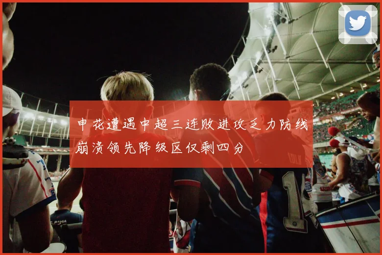 申花遭遇中超三连败进攻乏力防线崩溃领先降级区仅剩四分